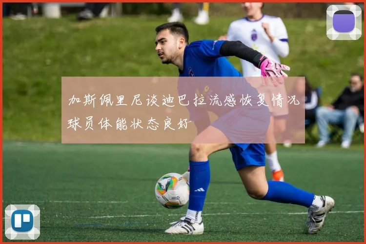 加斯佩里尼谈迪巴拉流感恢复情况球员体能状态良好