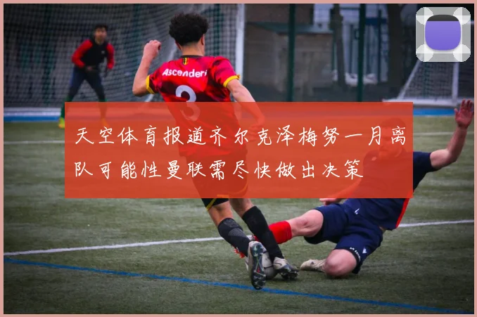 天空体育报道齐尔克泽梅努一月离队可能性曼联需尽快做出决策