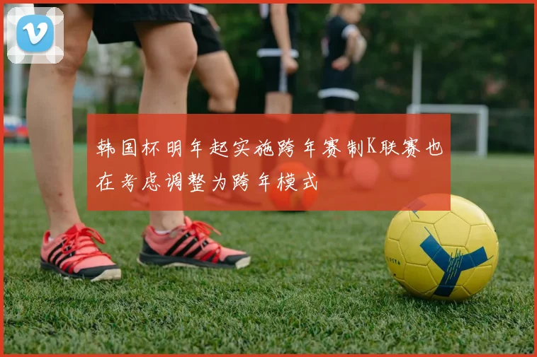 韩国杯明年起实施跨年赛制K联赛也在考虑调整为跨年模式
