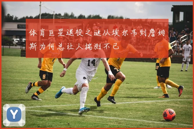 体育巨星退役之谜从埃尔韦到詹姆斯为何总让人揣测不已