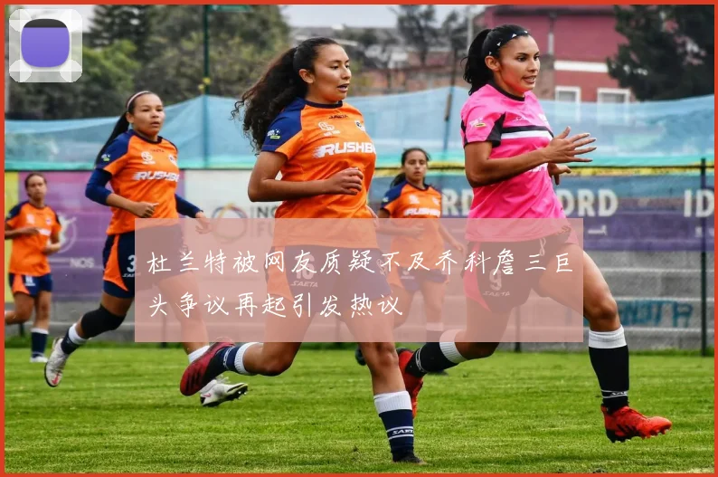 杜兰特被网友质疑不及乔科詹三巨头争议再起引发热议