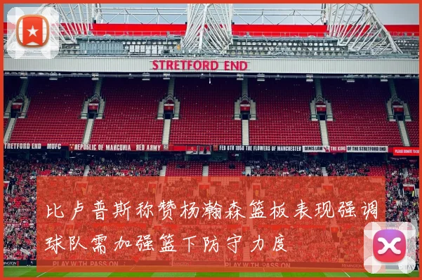 比卢普斯称赞杨瀚森篮板表现强调球队需加强篮下防守力度