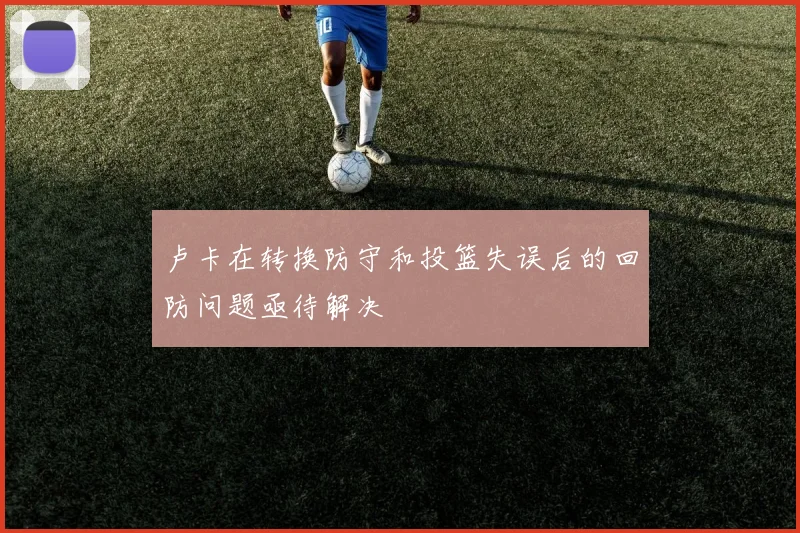 卢卡在转换防守和投篮失误后的回防问题亟待解决