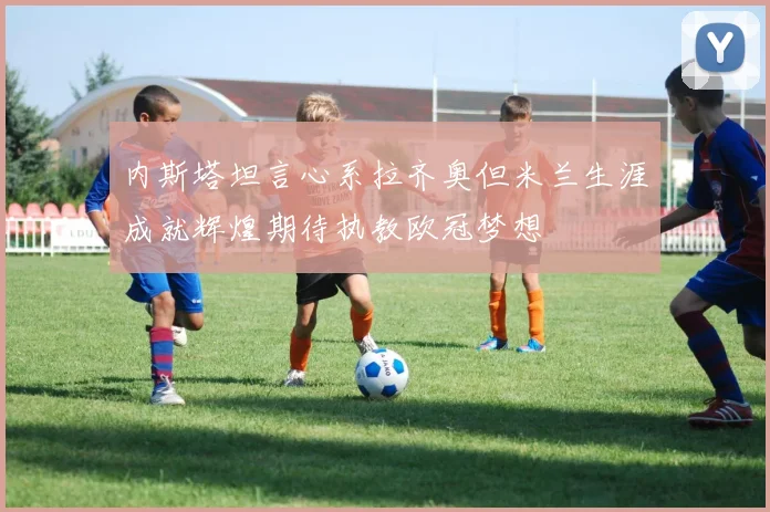 内斯塔坦言心系拉齐奥但米兰生涯成就辉煌期待执教欧冠梦想