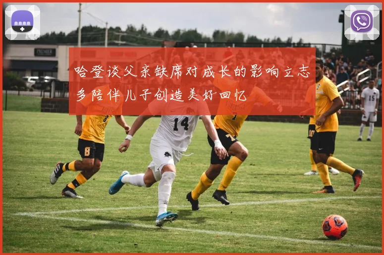 哈登谈父亲缺席对成长的影响立志多陪伴儿子创造美好回忆