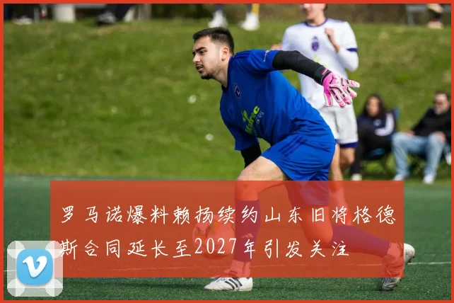 罗马诺爆料赖扬续约山东旧将格德斯合同延长至2027年引发关注