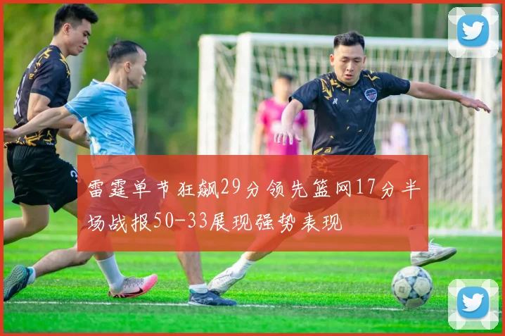 雷霆单节狂飙29分领先篮网17分半场战报50-33展现强势表现