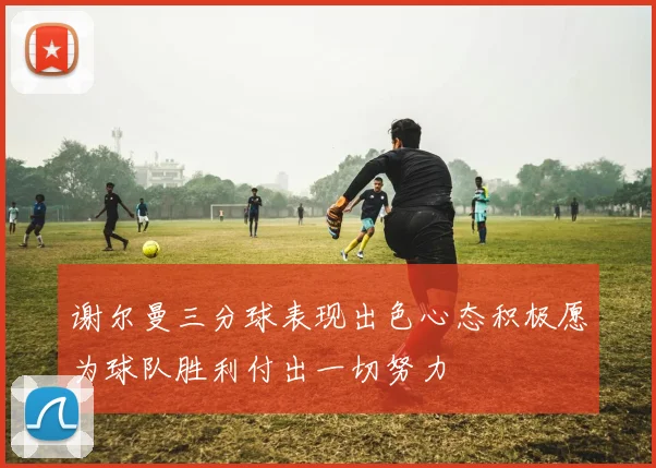谢尔曼三分球表现出色心态积极愿为球队胜利付出一切努力