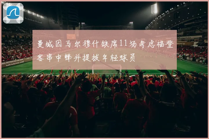 曼城因马尔穆什缺席11场考虑福登客串中锋并提拔年轻球员