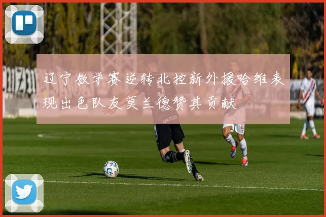 辽宁教学赛逆转北控新外援哈维表现出色队友莫兰德赞其贡献