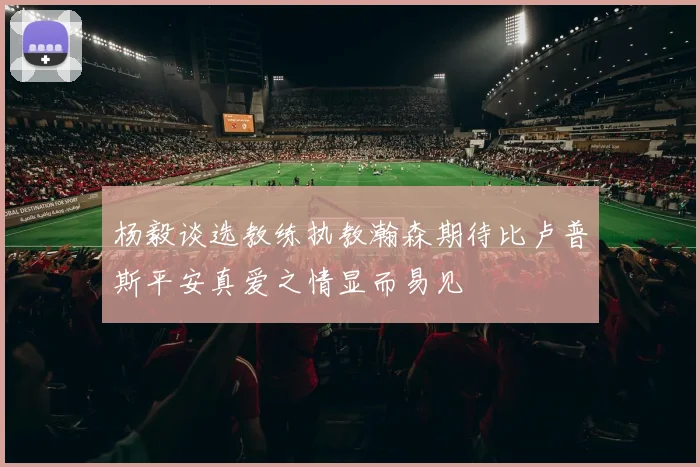 杨毅谈选教练执教瀚森期待比卢普斯平安真爱之情显而易见