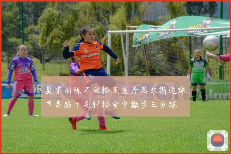 夏季训练不放松麦克丹尼尔斯运球节奏感十足轻松命中撤步三分球