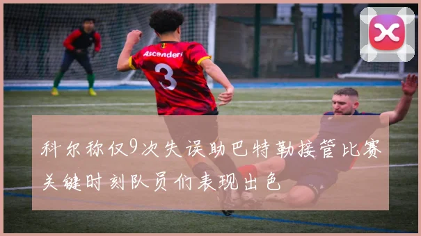 科尔称仅9次失误助巴特勒接管比赛关键时刻队员们表现出色
