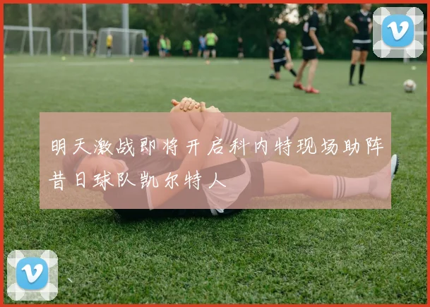 明天激战即将开启科内特现场助阵昔日球队凯尔特人