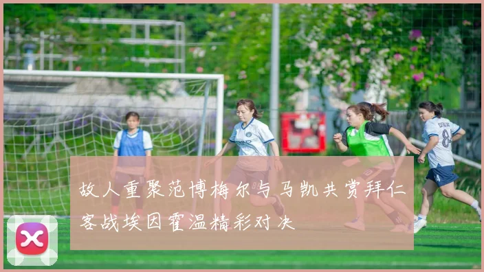 故人重聚范博梅尔与马凯共赏拜仁客战埃因霍温精彩对决