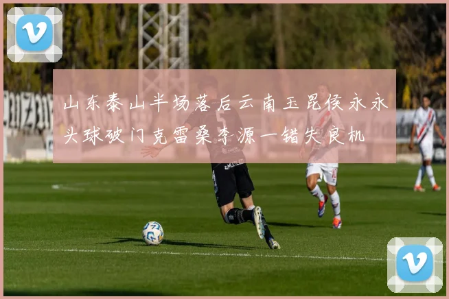 山东泰山半场落后云南玉昆侯永永头球破门克雷桑李源一错失良机