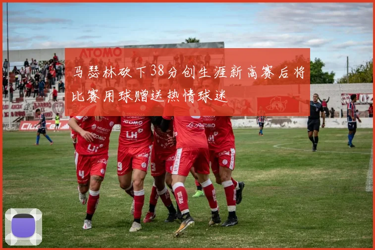 马瑟林砍下38分创生涯新高赛后将比赛用球赠送热情球迷