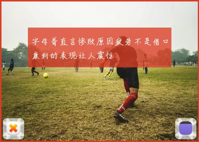字母哥直言惨败原因疲劳不是借口康利的表现让人震惊
