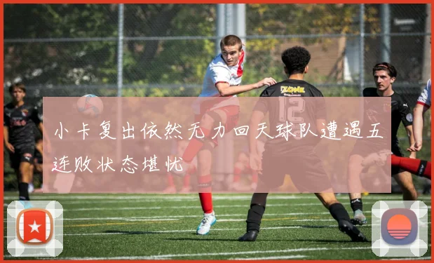 小卡复出依然无力回天球队遭遇五连败状态堪忧
