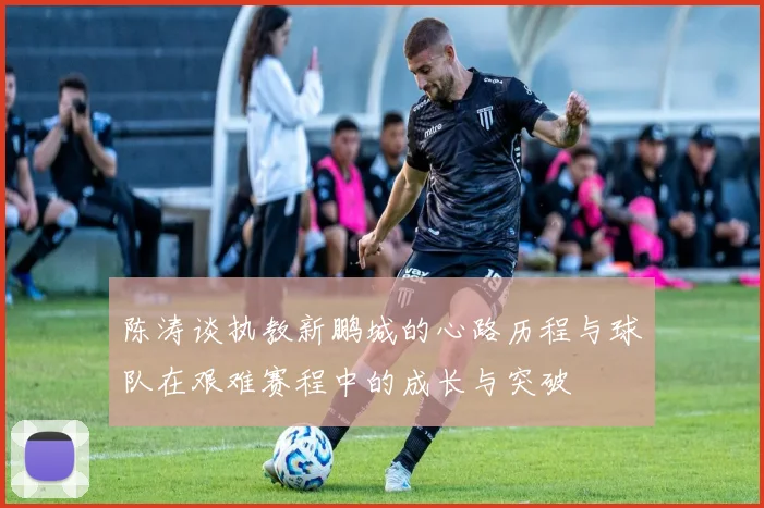 陈涛谈执教新鹏城的心路历程与球队在艰难赛程中的成长与突破