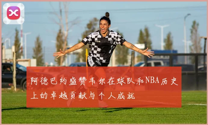 阿德巴约盛赞韦尔在球队和NBA历史上的卓越贡献与个人成就