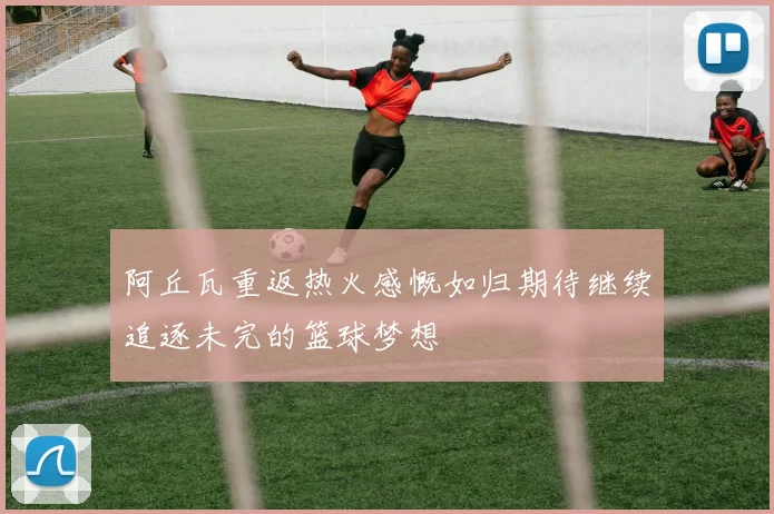 阿丘瓦重返热火感慨如归期待继续追逐未完的篮球梦想