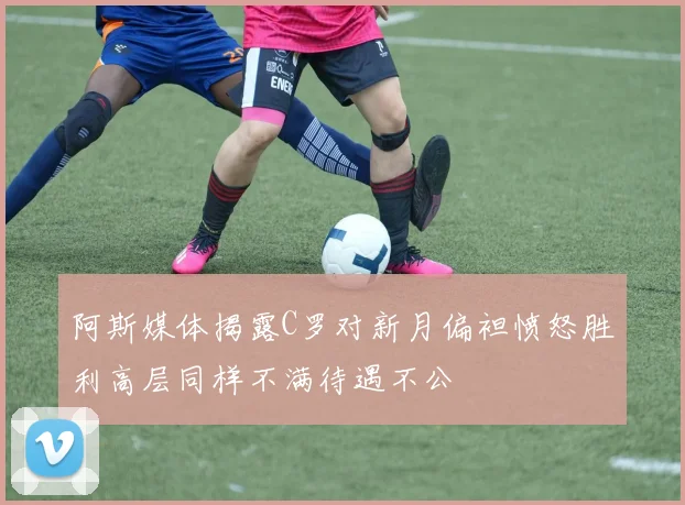阿斯媒体揭露C罗对新月偏袒愤怒胜利高层同样不满待遇不公