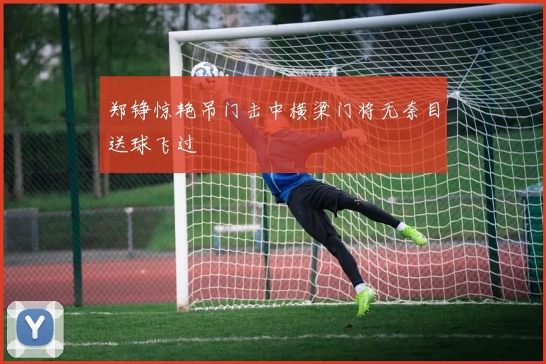 郑铮惊艳吊门击中横梁门将无奈目送球飞过