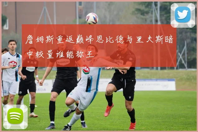 詹姆斯重返巅峰恩比德与里夫斯暗中较量谁能称王