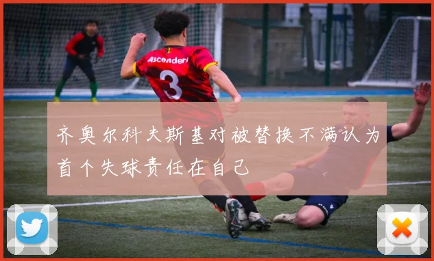 齐奥尔科夫斯基对被替换不满认为首个失球责任在自己