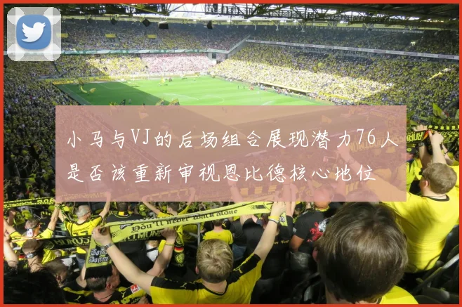 小马与VJ的后场组合展现潜力76人是否该重新审视恩比德核心地位