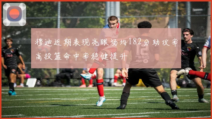 穆迪近期表现亮眼场均182分助攻率高投篮命中率稳健提升