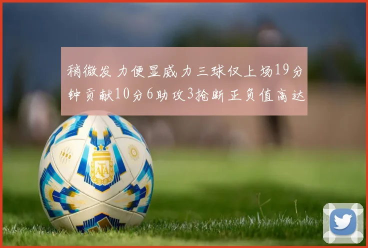 稍微发力便显威力三球仅上场19分钟贡献10分6助攻3抢断正负值高达22