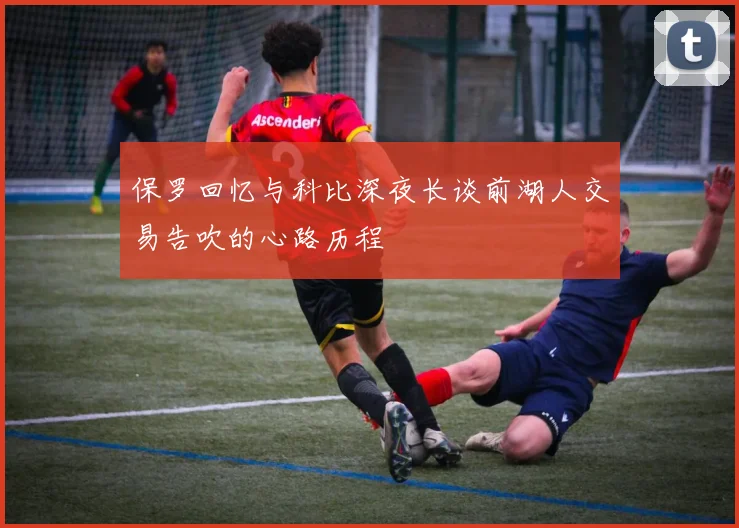 保罗回忆与科比深夜长谈前湖人交易告吹的心路历程