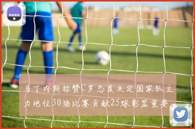 马丁内斯称赞C罗态度决定国家队主力地位30场比赛贡献25球彰显重要性