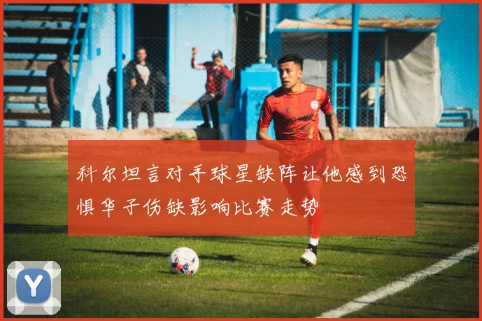 科尔坦言对手球星缺阵让他感到恐惧华子伤缺影响比赛走势