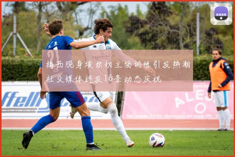 梅西现身埃尔切主场训练引发热潮社交媒体连发16条动态庆祝