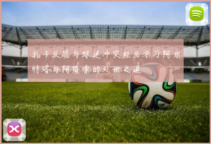 扎卡反思与球迷冲突经历学习阿尔特塔与阿隆索的处世之道